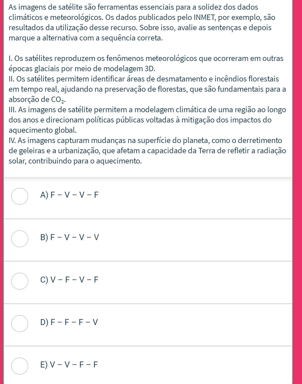 As imagens de satélite são ferramentas essenciais para a solidez dos dados
climáticos e meteorológicos. Os dados publicados pelo INMET, por exemplo, são
resultados da utilização desse recurso. Sobre isso, avalie as sentenças e depois
marque a alternativa com a sequência correta.
I. Os satélites reproduzem os fenômenos meteorológicos que ocorreram em outras
épocas glaciais por meio de modelagem 3D.
II. Os satélites permitem identificar áreas de desmatamento e incêndios florestais
em tempo real, ajudando na preservação de florestas, que são fundamentais para a
absorção de CO_2. 
IIII. As imagens de satélite permitem a modelagem climática de uma região ao longo
dos anos e direcionam políticas públicas voltadas à mitigação dos impactos do
aquecimento global.
IV. As imagens capturam mudanças na superfície do planeta, como o derretimento
de geleiras e a urbanização, que afetam a capacidade da Terra de refletir a radiação
solar, contribuindo para o aquecimento.
A) F-V-V-F
B) F-V-V-V
C) V-F-V-F
D) F-F-F-V
E) V-V-F-F