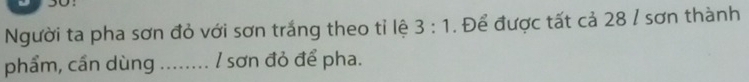 Người ta pha sơn đỏ với sơn trắng theo tỉ lệ 3:1. Để được tất cả 28 / sơn thành 
phẩm, cần dùng ........ / sơn đỏ để pha.