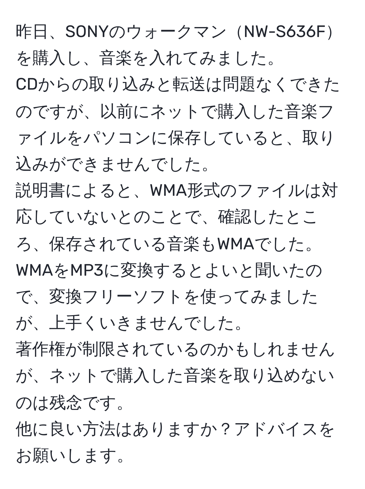 昨日、SONYのウォークマンNW-S636Fを購入し、音楽を入れてみました。  
CDからの取り込みと転送は問題なくできたのですが、以前にネットで購入した音楽ファイルをパソコンに保存していると、取り込みができませんでした。  
説明書によると、WMA形式のファイルは対応していないとのことで、確認したところ、保存されている音楽もWMAでした。  
WMAをMP3に変換するとよいと聞いたので、変換フリーソフトを使ってみましたが、上手くいきませんでした。  
著作権が制限されているのかもしれませんが、ネットで購入した音楽を取り込めないのは残念です。  
他に良い方法はありますか？アドバイスをお願いします。