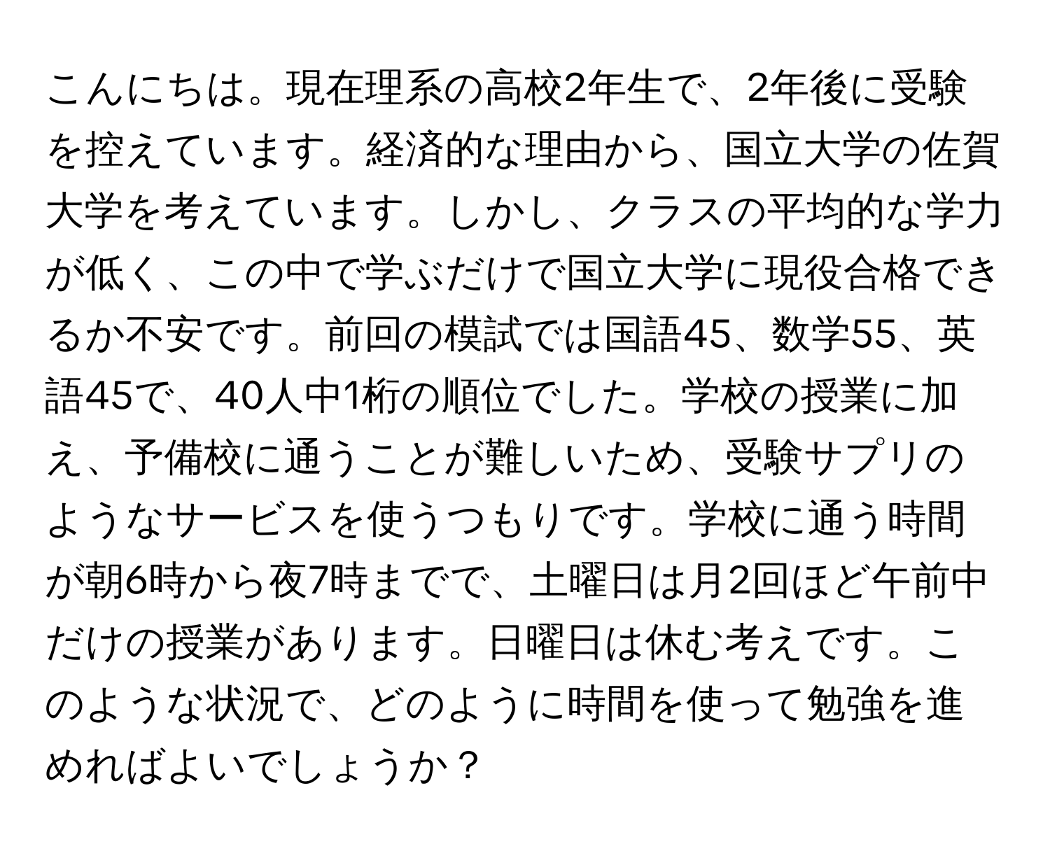 こんにちは。現在理系の高校2年生で、2年後に受験を控えています。経済的な理由から、国立大学の佐賀大学を考えています。しかし、クラスの平均的な学力が低く、この中で学ぶだけで国立大学に現役合格できるか不安です。前回の模試では国語45、数学55、英語45で、40人中1桁の順位でした。学校の授業に加え、予備校に通うことが難しいため、受験サプリのようなサービスを使うつもりです。学校に通う時間が朝6時から夜7時までで、土曜日は月2回ほど午前中だけの授業があります。日曜日は休む考えです。このような状況で、どのように時間を使って勉強を進めればよいでしょうか？