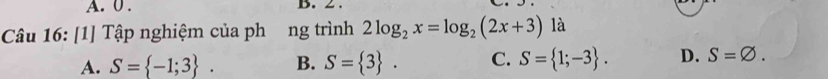 0 .
Câu 16: [1] Tập nghiệm của phơng trình 2log _2x=log _2(2x+3) là
A. S= -1;3. B. S= 3. C. S= 1;-3. D. S=varnothing.