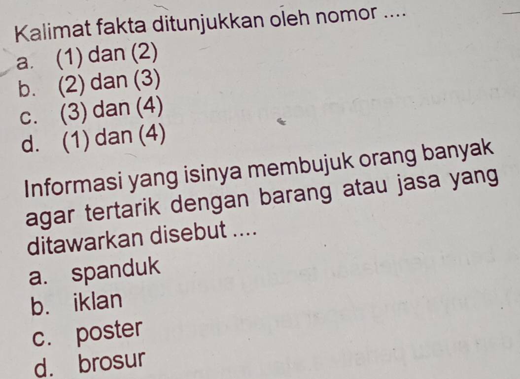 Kalimat fakta ditunjukkan oleh nomor ....
_
a. (1) dan (2)
b. (2) dan (3)
c. (3) dan (4)
d. (1) dan (4)
Informasi yang isinya membujuk orang banyak
agar tertarik dengan barang atau jasa yang
ditawarkan disebut ....
a. spanduk
b. iklan
c. poster
d. brosur