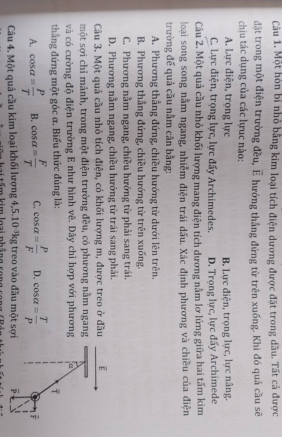 Một hòn bi nhỏ bằng kim loại tích điện dương được đặt trong dầu. Tất cả được
đặt trong một điện trường đều, E hướng thẳng đứng từ trên xuống. Khi đó quả cầu sẽ
chịu tác dụng của các lựuc nào:
A. Lực điện, trọng lực B. Lực điện, trọng lực, lực nâng.
C. Lực điện, trọng lực, lực đẩy Archimedes. D. Trọng lực, lực đẩy Archimede
Câu 2. Một quả cầu nhỏ khối lượng mang điện tích dương nằm lơ lửng giữa hai tấm kim
loại song song nằm ngang, nhiễm điện trái dấu. Xác định phương và chiều của điện
trường để quả cầu nằm cân bằng:
A. Phương thẳng đứng, chiều hướng từ dưới lên trên.
B. Phương thẳng đứng, chiều hướng từ trên xuống.
C. Phương nằm ngang, chiều hướng từ phải sang trái.
D. Phương nằm ngang, chiều hướng từ trái sang phải.
Câu 3. Một quả cầu nhỏ tích điện, có khối lượng m, được treo ở đầu overline E
một sợi chỉ mảnh, trong một điện trường đều, có phương nằm ngang
và có cường độ điện trường E như hình vẽ. Dây chỉ hợp với phương α
thắng đứng một góc α. Biểu thức đúng là: ī
A. cos alpha = P/T  B. cos alpha = F/T  C. cos alpha = P/F  D. cos alpha = T/P 
F
Câu 4. Một quả cầu kim loại khối lượng 4, 5.10^(-3)kg g treo vào đầu một sợi overline P
lim loại nh