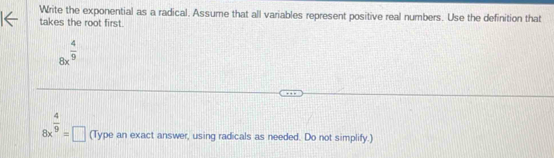 Write the exponential as a radical. Assume that all variables represent positive real numbers. Use the definition that 
takes the root first.
8x^(frac 4)9
8x^(frac 4)9=□ (Type an exact answer, using radicals as needed. Do not simplify.)