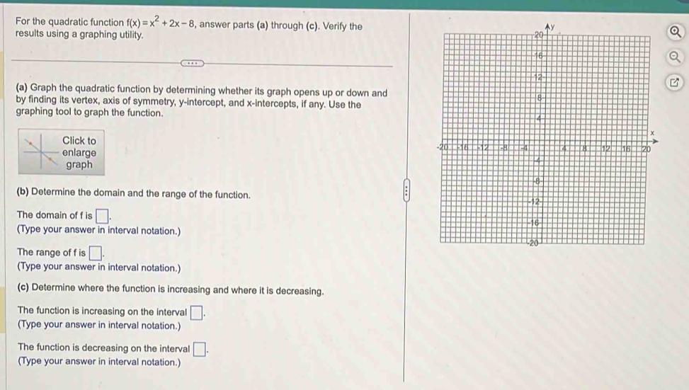 For the quadratic function f(x)=x^2+2x-8 , answer parts (a) through (c). Verify the 
results using a graphing utility. 
(a) Graph the quadratic function by determining whether its graph opens up or down and 
by finding its vertex, axis of symmetry, y-intercept, and x-intercepts, if any. Use the 
graphing tool to graph the function. 
Click to 
enlarge 
graph 
(b) Determine the domain and the range of the function. 
The domain of f is □. 
(Type your answer in interval notation.) 
The range of f is □. 
(Type your answer in interval notation.) 
(c) Determine where the function is increasing and where it is decreasing. 
The function is increasing on the interval □. 
(Type your answer in interval notation.) 
The function is decreasing on the interval □. 
(Type your answer in interval notation.)