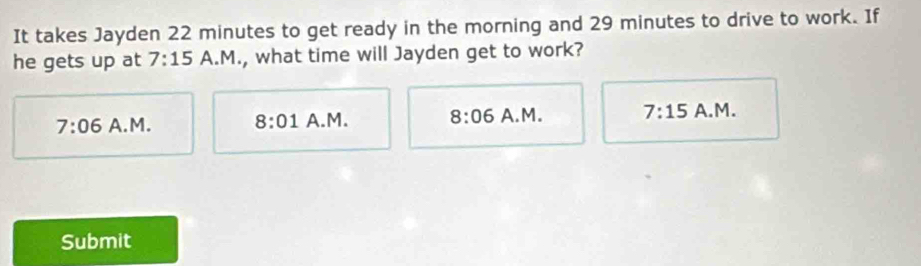 It takes Jayden 22 minutes to get ready in the morning and 29 minutes to drive to work. If
he gets up at 7:15 A.M., what time will Jayden get to work?
7:06 A.M. 8:01 A.M. 8:06 A.M. 7:15 A.M.
Submit