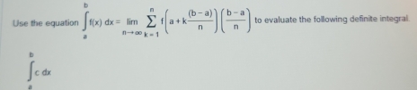 Use the equation ∈t _a^(bf(x)dx=limlimits _nto ∈fty)sumlimits _(k=1)^nf(a+k ((b-a))/n )( (b-a)/n ) to evaluate the following definite integral.
∈tlimits _a^bcdx