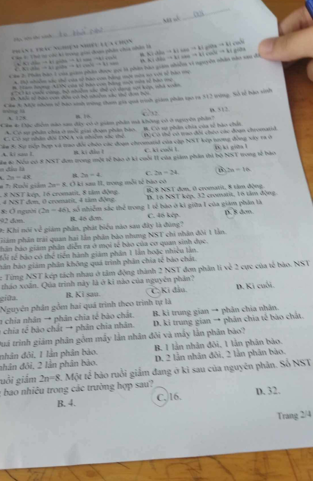 Mã số:
_
Mọc Hớn thu sinh
phân 1 trác nghiệm nhiều lựa chọn
Cáp 4: Thứ tự các ki trong giai đoạn phần chia nhân là KIdinto KIsAMto KIgiDhto KI cuối
codt μ. Kidhito KIsanto KIcinHto KI giữa
KYdin-akishishakisarkis KBighto 3xigobhto KT_TNaNr+3K) “”
C.
gọi là phân bào giám nhiễm vì nguyên nhân nào sau đá
Cần
A. Bộ nhiễm sắc thể của tế bào con bằng một nùa sợ với tế bảo mẹ.
B. Hàm lượng (ADN của tế bào con bằng một màa tế bào mẹ
CDCI ki cuối cùng, bộ nhiêm sác thể có dạng sơi kếp, nhà soàn
D. Mỗi tố bào con đều có bộ nhiễm sắc thể đơn bởi.
Cáu 3: Một nhóm tế bạo sinh trừng tham giá quá trình giám phân tạo ra 512 trừng. Số tế bào sinh
mòng là
A. 228 B. 16 dn. D. 512.
Cầu 4: Đặc điểm nào sau đây có ở giảm phản mà không có ở nguyên phầm?
A. Có sự phân chia ở mỗi giai đoạn phân báo. B. Có sự phần chia của tế bào chất.
C. Có sự nhân đội DNA và nhiêm sắc thể D) Có thể có trao đổi chéo các đoạn chromatid.
Câu 5: Sự tiếp hợp và trao đổi chéo các đoạn chromatid của cặp NST kép tương đồng xây ra ở
A. ki sau I. B. ki đầu I C. ki cuỗi I. D ki giữa l
Hu 6: Nếu có 8 NST đơn trong một tế bào ở ki cuối II của giám phân thì bộ NST trong tế bào
n đầu là B 2n=16
L 2n=48.
B. 2n=4
C. 2n=24
# 7: Ruổi giảm 2n=8. Ở ki sau II, trong mỗi x^2 * bão có
8 NST kép, 16 cromatit, 8 tâm động. B, 8 NST đơn, 0 cromatit, 8 tảm động.
4 NST đơn, 0 cromatit. 4 tâm động. D. 16 NST kép, 32 cromatit, 16 tâm động.
8: Ở người (2n=46) L số nhiễm sắo ye^2 tể trong 1 tế bào ở kì giữa I của giảm phản là
92 đơn. B. 46 đơn.
C. 46 kép. D. 8 đơn.
9: Khi nói sqrt(overline overline overline c) giām phân. phát biểu nào sau đây là đúng?
Giám phân trái quan hai lần phân bào nhưng NST chi nhân đôi 1 lằn.
bhân bảo giám phân diễn ra ở mọi tế bào của cơ quan sinh dục.
Mỗi tế bào có thể tiến hành giám phân 1 lần hoặc nhiều lằn.
bản bảo giám phân không quá trinh phân chia tế bào chất.
: Từng NST kép tách nhau ở tâm động thành 2 NST đơn phân li surd 22 ực của tế bảo. NST
tháo xoăn. Qúa trinh này là ở kỉ nào của nguyên phân?
giữa. B. Ki sau. C: Ki đầu. D. Ki cuối.
Nguyên phân gồm hai quá trình theo trình tự là
1 chia nhân → phân chia tế bào chất. B. kì trung gian → phân chia nhân.
- chia tế bào chất → phân chia nhân. D. ki trung gian → phân chia tế bảo chất.
Quá trình giảm phân gồm mấy lằn nhân đõi và mấy lần phân bảo?
nhân đôi. I lần phân bào. B. 1 lằn nhân đôi. 1 lằn phân bảo.
nhân đôi, 2 lần phân bào. D. 2 lần nhân đôi, 2 lằn phân bảo.
uồi giắm 2n=8 1. Một tế bào ruồi giấm đang ở kì sau của nguyên phân. Số NST
1 bao nhiêu trong các trường hợp sau?
C.16. D. 32.
B. 4.
Trang 2/4