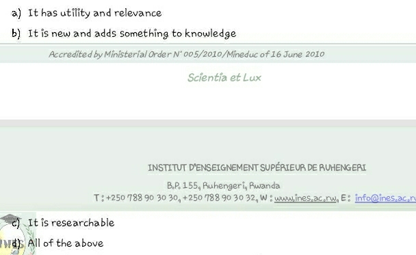 It has utility and relevance 
b) It is new and adds something to knowledge 
Accredited by Ministerial Order N° 005/2010/Mineduc of 16 June 2010 
Scientia et Lux 
INSTITUT D'ENSEIGNEMENT SUPÉRIEUR DE RUHENGERI 
B. P. 155, Ruhengeri, Rwanda 
T : +250 788 90 30 30, +250 788 90 30 32, W : wwwines.ac.rw, E : info@ines.ac.r 
c) It is researchable 
d) All of the above