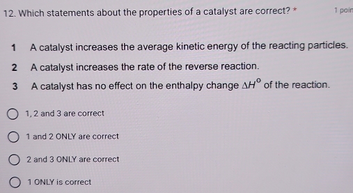 Which statements about the properties of a catalyst are correct? * 1 poir
1 A catalyst increases the average kinetic energy of the reacting particles.
2 A catalyst increases the rate of the reverse reaction.
3 A catalyst has no effect on the enthalpy change △ H° of the reaction.
1, 2 and 3 are correct
1 and 2 ONLY are correct
2 and 3 ONLY are correct
1 ONLY is correct