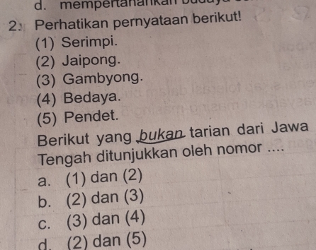 mempertanankan b ud 
2. Perhatikan pernyataan berikut!
(1) Serimpi.
(2) Jaipong.
(3) Gambyong.
(4) Bedaya.
(5) Pendet.
Berikut yang bukan tarian dari Jawa
Tengah ditunjukkan oleh nomor ....
a. (1) dan (2)
b. (2) dan (3)
c. (3) dan (4)
d. (2) dan (5)