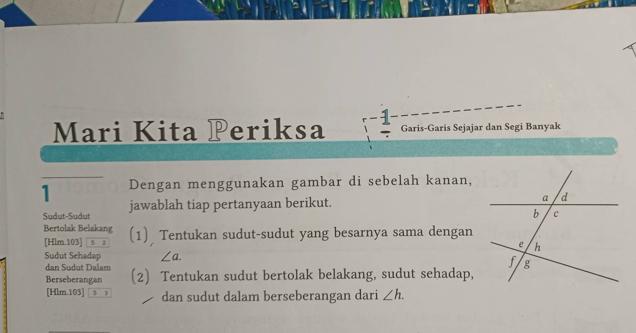 Mari Kita Periksa Garis-Garis Sejajar dan Segi Banyak 
1 
Dengan menggunakan gambar di sebelah kanan, 
jawablah tiap pertanyaan berikut. 
Sudut-Sudut 
Bertolak Belakang (1) Tentukan sudut-sudut yang besarnya sama dengan 
[ Hlm.103] S 2 
Sudut Sehadap ∠ a. 
dan Sudut Dalam 
Berseberangan 〔2〕 Tentukan sudut bertolak belakang, sudut sehadap,
[Hlm.103] S 3 
dan sudut dalam berseberangan dari ∠ h.