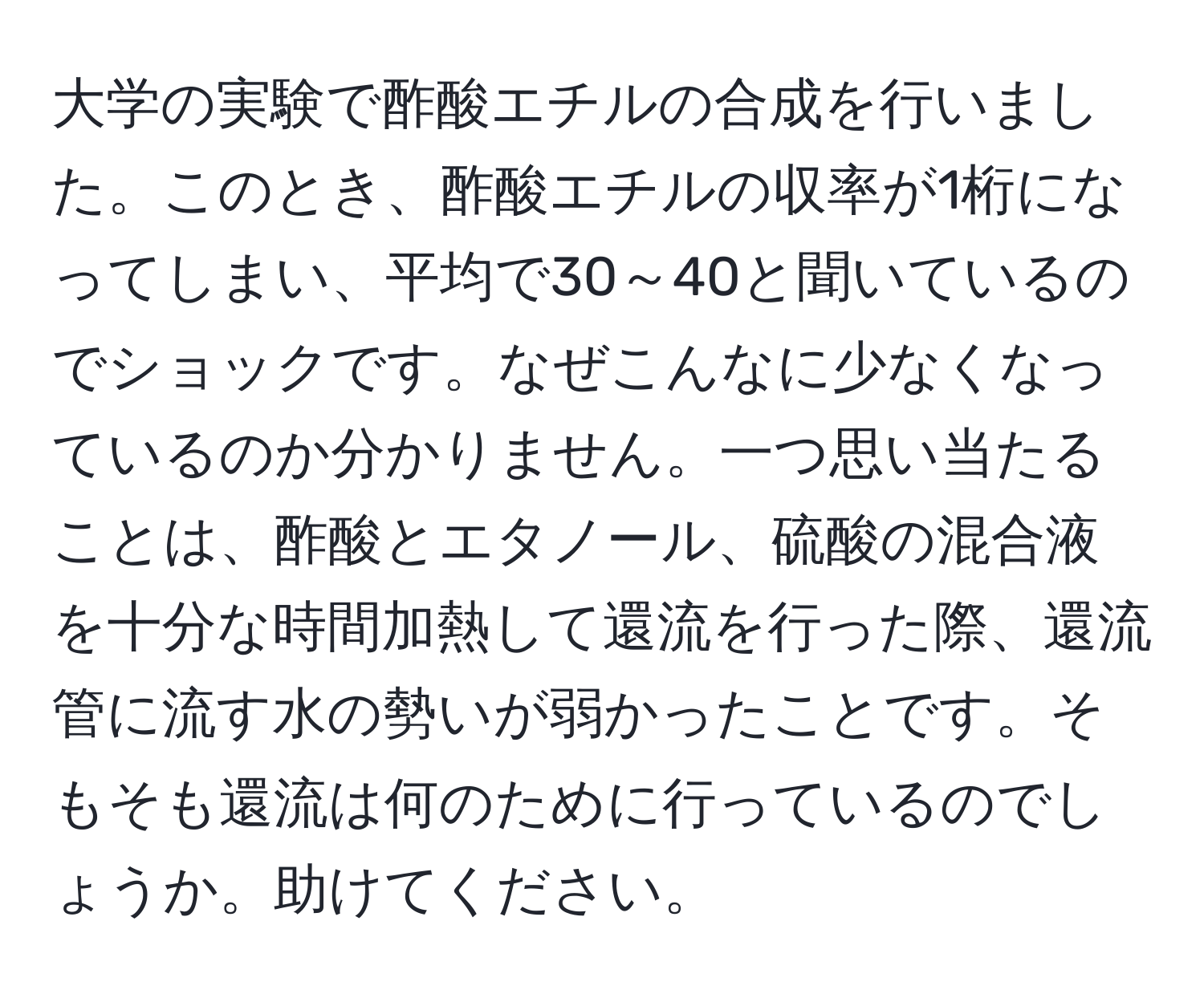 大学の実験で酢酸エチルの合成を行いました。このとき、酢酸エチルの収率が1桁になってしまい、平均で30～40と聞いているのでショックです。なぜこんなに少なくなっているのか分かりません。一つ思い当たることは、酢酸とエタノール、硫酸の混合液を十分な時間加熱して還流を行った際、還流管に流す水の勢いが弱かったことです。そもそも還流は何のために行っているのでしょうか。助けてください。