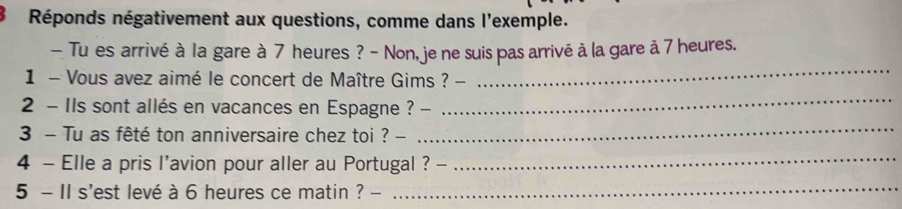 Réponds négativement aux questions, comme dans l'exemple. 
- Tu es arrivé à la gare à 7 heures ? - Non, je ne suis pas arrivé à la gare ă 7 heures. 
_ 
_ 
1 - Vous avez aimé le concert de Maître Gims ? - 
2 - Ils sont allés en vacances en Espagne ? - 
3 - Tu as fêté ton anniversaire chez toi ? - 
_ 
4 - Elle a pris l'avion pour aller au Portugal ? 、 
_ 
5 - II s'est levé à 6 heures ce matin ? - 
_