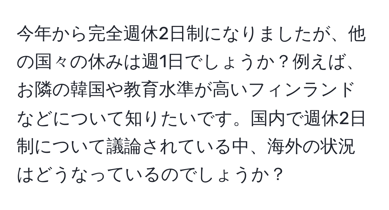 今年から完全週休2日制になりましたが、他の国々の休みは週1日でしょうか？例えば、お隣の韓国や教育水準が高いフィンランドなどについて知りたいです。国内で週休2日制について議論されている中、海外の状況はどうなっているのでしょうか？