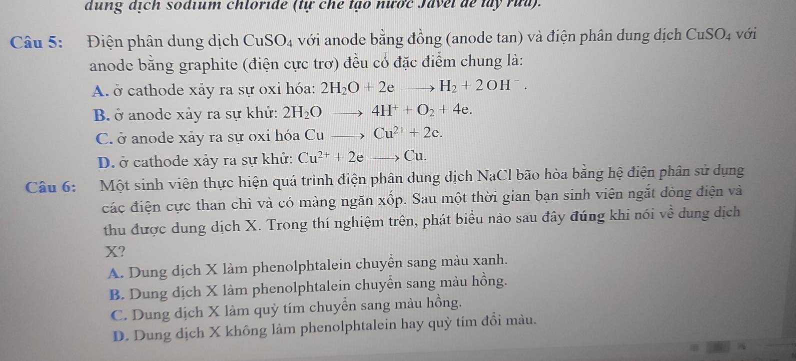 dung dịch sodium chloride (tự che tạo nược Javel de tây rưa).
Câu 5: Điện phân dung dịch CuSO_4 với anode bằng đồng (anode tan) và điện phân dung dịch CuSO_4 với
anode bằng graphite (điện cực trơ) đều cổ đặc điểm chung là:
A. ở cathode xảy ra sự oxi hóa: 2H_2O+2 e H_2+2OH^-.
B. ở anode xảy ra sự khử: 2H_2O 4H^++O_2+4e.
C. ở anode xảy ra sự oxi hóa Cu Cu^(2+)+2e.
D. ở cathode xảy ra sự khử: Cu^(2+)+2e Cu.
Câu 6: Một sinh viên thực hiện quá trình điện phân dung dịch NaCl bão hòa bằng hệ điện phân sử dụng
các điện cực than chì và có màng ngăn xốp. Sau một thời gian bạn sinh viên ngắt dòng điện và
thu được dung dịch X. Trong thí nghiệm trên, phát biểu nào sau đây đúng khi nói về dung dịch
X?
A. Dung dịch X làm phenolphtalein chuyển sang màu xanh.
B. Dung dịch X làm phenolphtalein chuyển sang màu hồng.
C. Dung dịch X làm quỳ tím chuyển sang màu hồng.
D. Dung dịch X không làm phenolphtalein hay quỳ tím đồi màu.