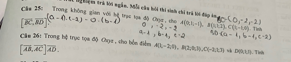 nghiệm trã lời ngắn. Mỗi câu hỏi thí sinh chỉ trã lời đáp án 
Câu 25: Trong không gian với hệ trục tọa độ Oxyz, cho A(0;1;-1), B(1;1;2), C(1;-1;0). Tính
[overline BC,overline BD]. 
Câu 26: Trong hệ trục tọa độ Oxyz , cho bốn điểm A(1;-2;0), B(2;0;3), C(-2;1;3) và D(0;1;1). Tinh
[overline AB, overline ACendbmatrix vector AD.