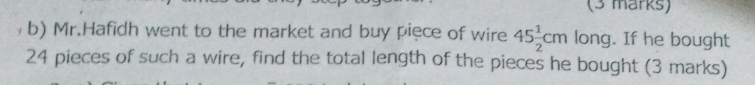 Mr.Hafidh went to the market and buy piece of wire 45 1/2 cm long. If he bought
24 pieces of such a wire, find the total length of the pieces he bought (3 marks)