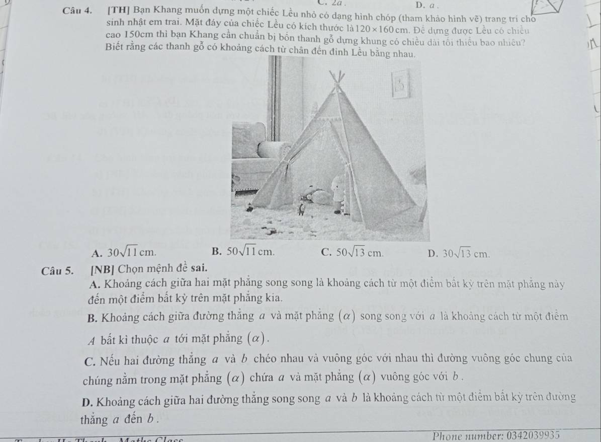 2a . D. a .
Câu 4. [TH] Bạn Khang muốn dựng một chiếc Lều nhỏ có dạng hình chóp (tham khảo hình vẽ) trang trí cho
sinh nhật em trai. Mặt đáy của chiếc Lều có kích thước là 120* 160cm 1. Đề dựng được Lều có chiều
cao 150cm thì bạn Khang cần chuẩn bị bốn thanh gỗ dựng khung có chiều dài tối thiểu bao nhiêu?
Biết rằng các thanh gỗ có khoảng cách từ chân đến đinh Lều bằng nhau.
A. 30sqrt(11)cm. B. 50sqrt(11)cm. C. 50sqrt(13)cm. D. 30sqrt(13)cm. 
Câu 5. [NB] Chọn mệnh đề sai.
A. Khoảng cách giữa hai mặt phẳng song song là khoảng cách từ một điểm bất kỳ trên mặt phẳng này
đến một điểm bất kỳ trên mặt phẳng kia.
B. Khoảng cách giữa đường thắng a và mặt phẳng (α) song song với a là khoảng cách từ một điểm
A bất kì thuộc a tới mặt phẳng (α).
C. Nếu hai đường thẳng a và b chéo nhau và vuông góc với nhau thì đường vuông góc chung của
chúng nằm trong mặt phẳng (α) chứa a và mặt phẳng (α) vuông góc với b.
D. Khoảng cách giữa hai đường thắng song song a và b là khoảng cách từ một điểm bắt kỳ trên đường
thẳng a đến b .
Phone number: 0342039935