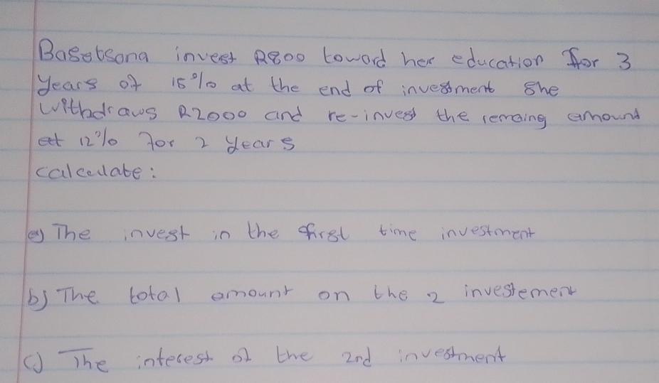 Bagetsona invest Rgoo toword her education for 3
years of 15 %% 0 at the end of invesment she 
withdrows R2000 and re-inver the remaing amound 
eet 1210 yor 2 dears 
calcodate: 
y The invest in the first time investment 
b) The total amount on the 2 investement 
(J The interest of the 2nd invesment