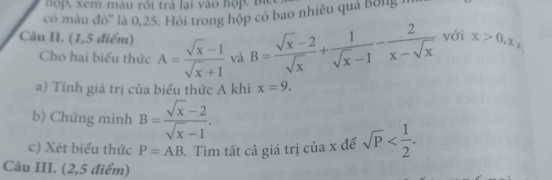 hợp, xem màu rôi trả lại vào hợp. Bì 
có màu đỏ' là 0, 25. Hỏi trong hộp có bao nhiêu quả bo' '
B= (sqrt(x)-2)/sqrt(x) + 1/sqrt(x)-1 - 2/x-sqrt(x) 
Câu II. (1,5 điểm) với x>0, x_*
Cho hai biểu thức A= (sqrt(x)-1)/sqrt(x)+1  và 
a) Tính giá trị của biểu thức A khi x=9. 
b) Chứng minh B= (sqrt(x)-2)/sqrt(x)-1 . 
c) Xét biểu thức P=AB. Tìm tất cả giá trị của x để sqrt(P) . 
Câu III. (2,5 điểm)