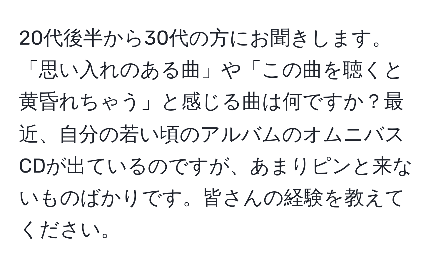 20代後半から30代の方にお聞きします。「思い入れのある曲」や「この曲を聴くと黄昏れちゃう」と感じる曲は何ですか？最近、自分の若い頃のアルバムのオムニバスCDが出ているのですが、あまりピンと来ないものばかりです。皆さんの経験を教えてください。