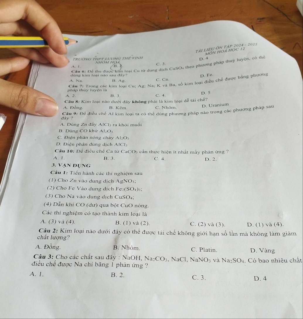 TàI LIệU ÔN TậP 2024 - 2025
MôN HOÁ Học 12
trường thPt lương thể Vinh
D. 4
NhÔm Họa
Cầu 6: Để thu được kim loại Cu từ dung dịch CuSO4 theo phương pháp thuỷ luyện, có thể
A. 1. B. C. 3.
dùng kim loại nào sau đây? D. Fe.
A. Na. B. Ag. C. Ca.
Cầu 7: Trong các kim loại Cu; Ag; Na; K và Ba, số kim loại điều chế được bằng phương
pháp thủy luyện là
A. 2. B. 3. C. 4. D. 5
Câu 8: Kim loại nào dưới đây không phải là kim loại dễ tái chế?
A. Đồng. B. Kẽm. C. Nhôm. D. Uranium
Cầu 9: Để điều chế Al kim loại ta có thể dùng phương pháp nào trong các phương pháp sau
đây ?
A. Dùng Zn đẩy AlCl₃ ra khỏi muối
B. Dùng CO khử Al_2O_3
C. Điện phân nóng chảy Al_2O_3
D. Điện phân dung dịch AICl_3
Cầu 10: Đề điều chế Ca từ Ca CO_3 cần thực hiện ít nhất mấy phản ứng ?
A. 1. B. 3. C. 4. D. 2.
3. Vận Dụng
Câu 1: Tiến hành các thí nghiệm sau
(1) Cho Zn vào dung dịch AgNO₃;
(2) Cho Fe Vào dung dịch Fe₂ (SO_4)_3
(3) Cho Na vào dung dịch CuSO₄;
(4) Dẫn khí CO (dư) qua bột CuO nóng.
Các thí nghiệm có tạo thành kim loại là
A. (3) và (4). B. (1) và (2). C. (2) và (3). D. (1) và (4).
Câu 2: Kim loại nào dưới đây có thể được tái chế không giới hạn số lần mà không làm giảm
chất lượng?
A. Đồng. B. Nhôm. C. Platin. D. Vàng
Câu 3: Cho các chất sau đây : NaOH, Na_2CO_3 , NaCl, NaNO_3 và Na_2SO_4. Có bao nhiêu chất
điều chế được Na chỉ băng 1 phản ứng ?
A. 1. B. 2.
C. 3. D. 4