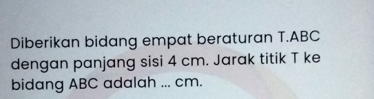 Diberikan bidang empat beraturan T. ABC
dengan panjang sisi 4 cm. Jarak titik T ke 
bidang ABC adalah ... cm.