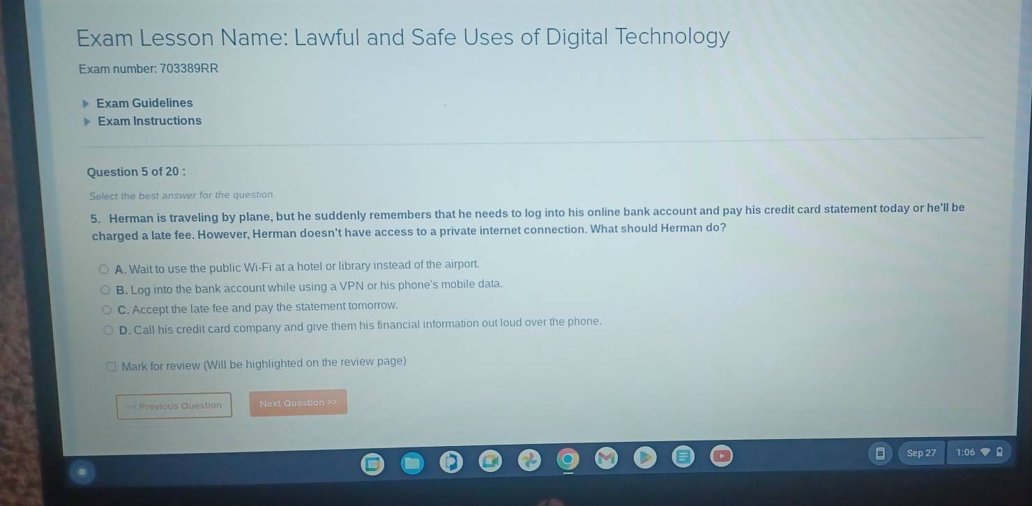 Exam Lesson Name: Lawful and Safe Uses of Digital Technology
Exam number: 703389RR
Exam Guidelines
Exam Instructions
Question 5 of 20 :
Select the best answer for the question.
5. Herman is traveling by plane, but he suddenly remembers that he needs to log into his online bank account and pay his credit card statement today or he'll be
charged a late fee. However, Herman doesn't have access to a private internet connection. What should Herman do?
A. Wait to use the public Wi-Fi at a hotel or library instead of the airport.
B. Log into the bank account while using a VPN or his phone's mobile data.
C. Accept the late fee and pay the statement tomorrow.
D. Call his credit card company and give them his financial information out loud over the phone.
Mark for review (Will be highlighted on the review page)
= Previous Question Next Question >>
Sep 27 1:0