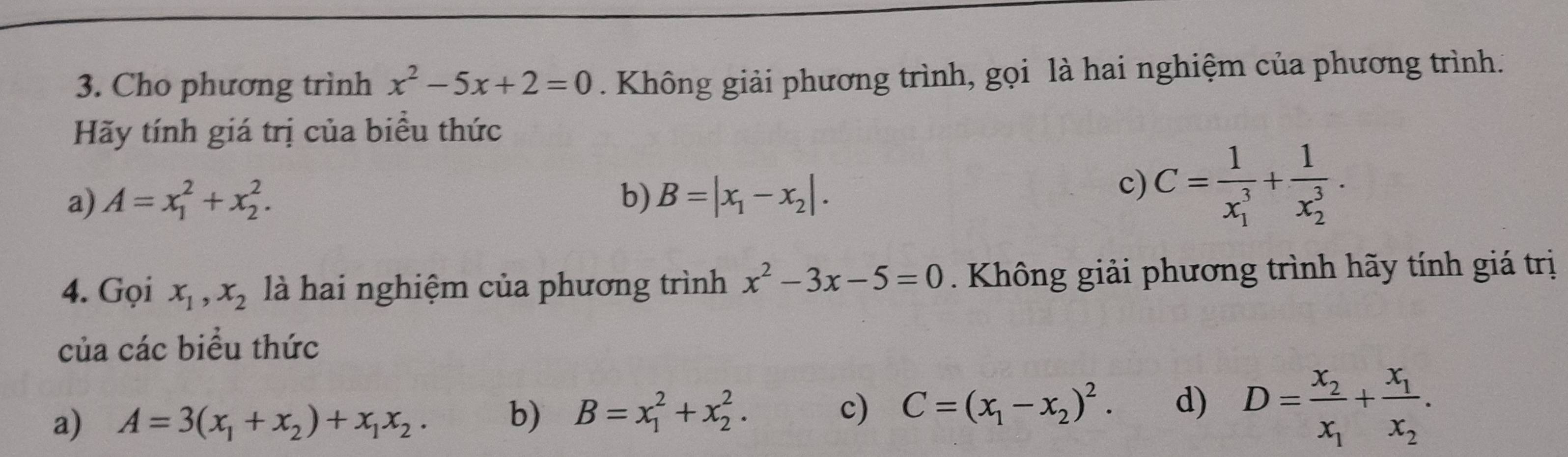 Cho phương trình x^2-5x+2=0. Không giải phương trình, gọi là hai nghiệm của phương trình. 
Hãy tính giá trị của biểu thức 
a) A=x_1^(2+x_2^2. b) B=|x_1)-x_2|. 
c) C=frac 1(x_1)^3+frac 1(x_2)^3. 
4. Gọi x_1, x_2 là hai nghiệm của phương trình x^2-3x-5=0. Không giải phương trình hãy tính giá trị 
của các biểu thức 
a) A=3(x_1+x_2)+x_1x_2. b) B=x_1^(2+x_2^2. c) C=(x_1)-x_2)^2. d) D=frac x_2x_1+frac x_1x_2.