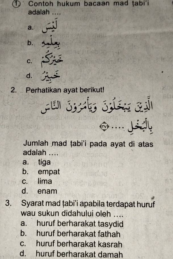 Contoh hukum bacaan mad tabi'i
adalah ....
a.
b.
C.
d.
2. Perhatikan ayat berikut!
J 
Jumlah mad ṭabi'i pada ayat di atas
adalah ....
a. tiga
b. empat
c. lima
d. enam
3. Syarat mad țabi’i apabila terdapat huruf
wau sukun didahului oleh ....
a. huruf berharakat tasydid
b. huruf berharakat fathah
c. huruf berharakat kasrah
d. huruf berharakat damah