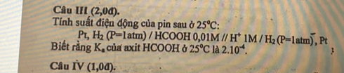 Câu III(2,0d). 
Tính suất điện động của pin sau ở 25°C
PL, H_2(P=1atm)/HCOOH 0. 01M//H^+1M/H_2(P=1atm),I Pt 
Biết rằng K_a của axit HCOOH ở 25°C là 2.10^(-4). 
Câu IV (1,0d).