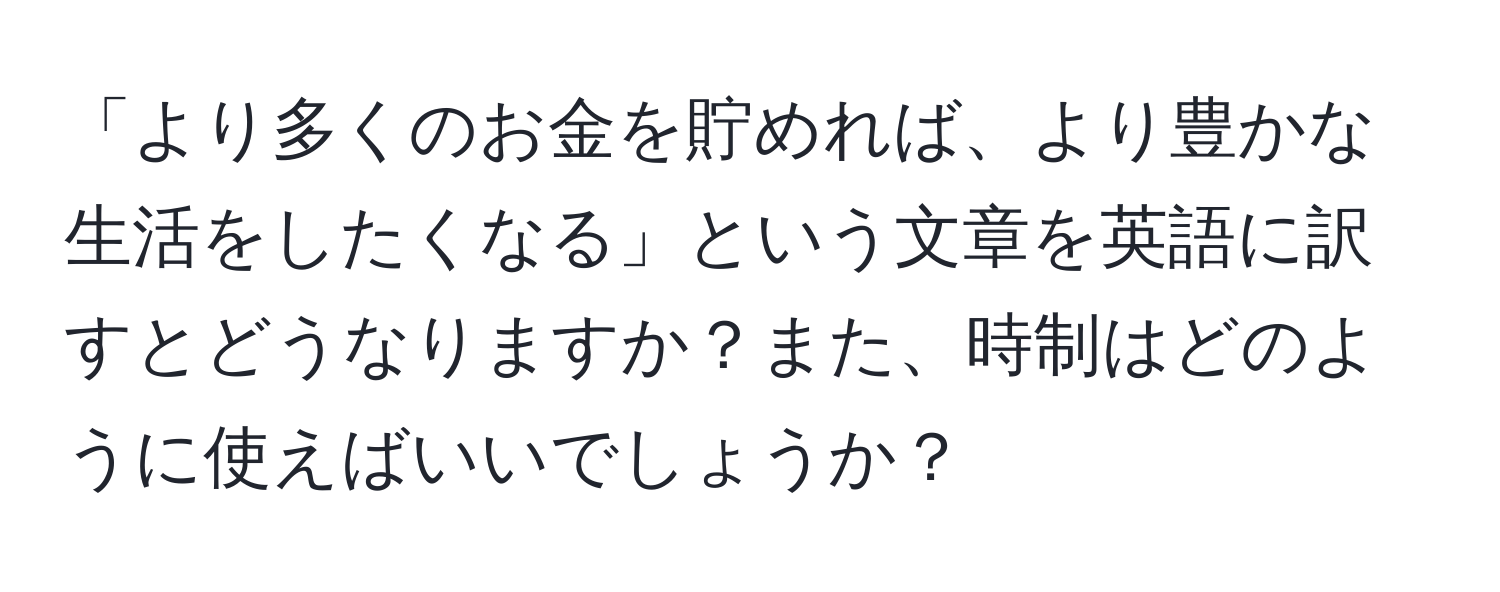 「より多くのお金を貯めれば、より豊かな生活をしたくなる」という文章を英語に訳すとどうなりますか？また、時制はどのように使えばいいでしょうか？