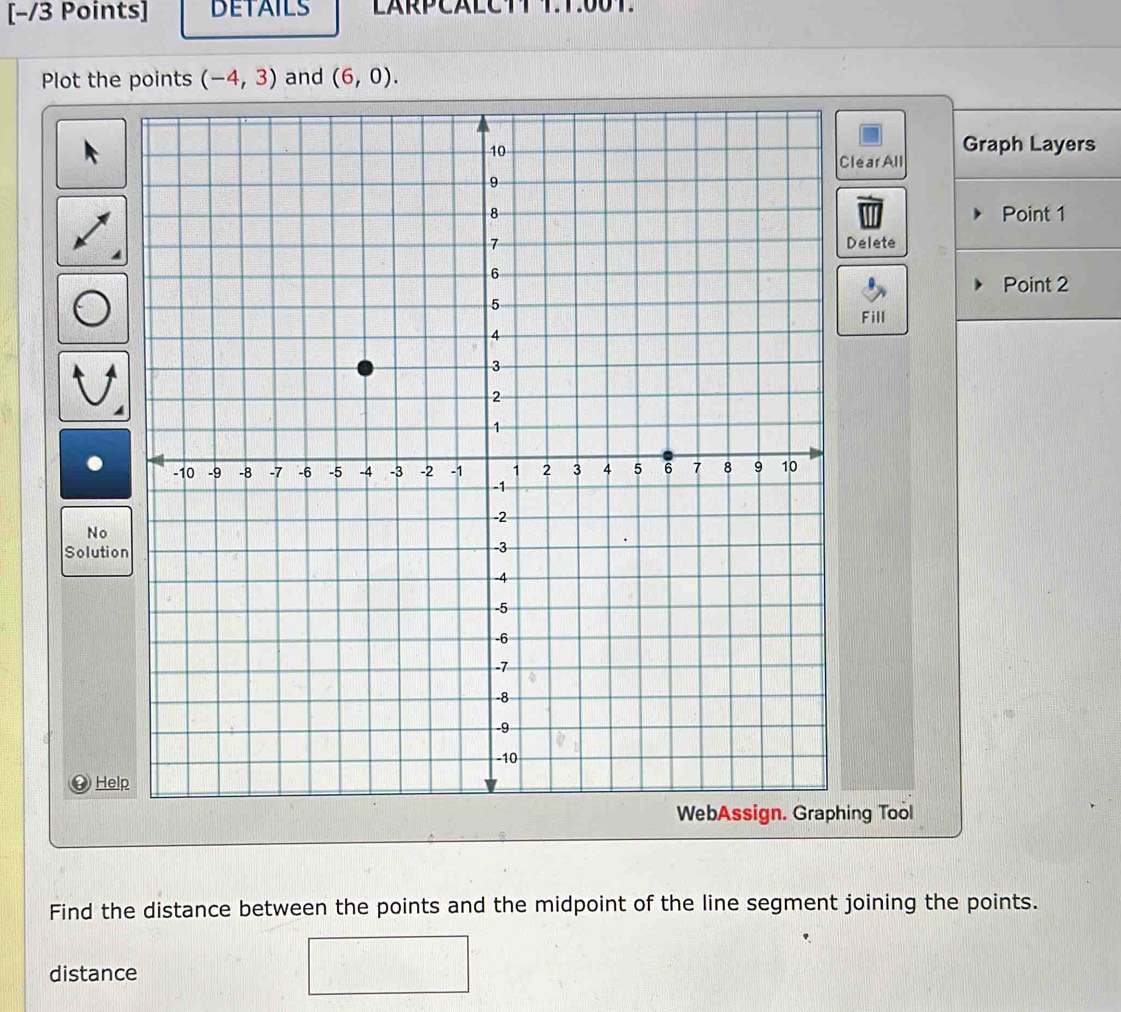 DETAILS LARPCALCTT T.T:00T. 
Plot the points (-4,3) and (6,0). 
Graph Layers 
learAll 
Point 1
Delete 
Point 2
Fill 
No 
Solutio 
④ Hel 
ing Tool 
Find the distance between the points and the midpoint of the line segment joining the points. 
distance