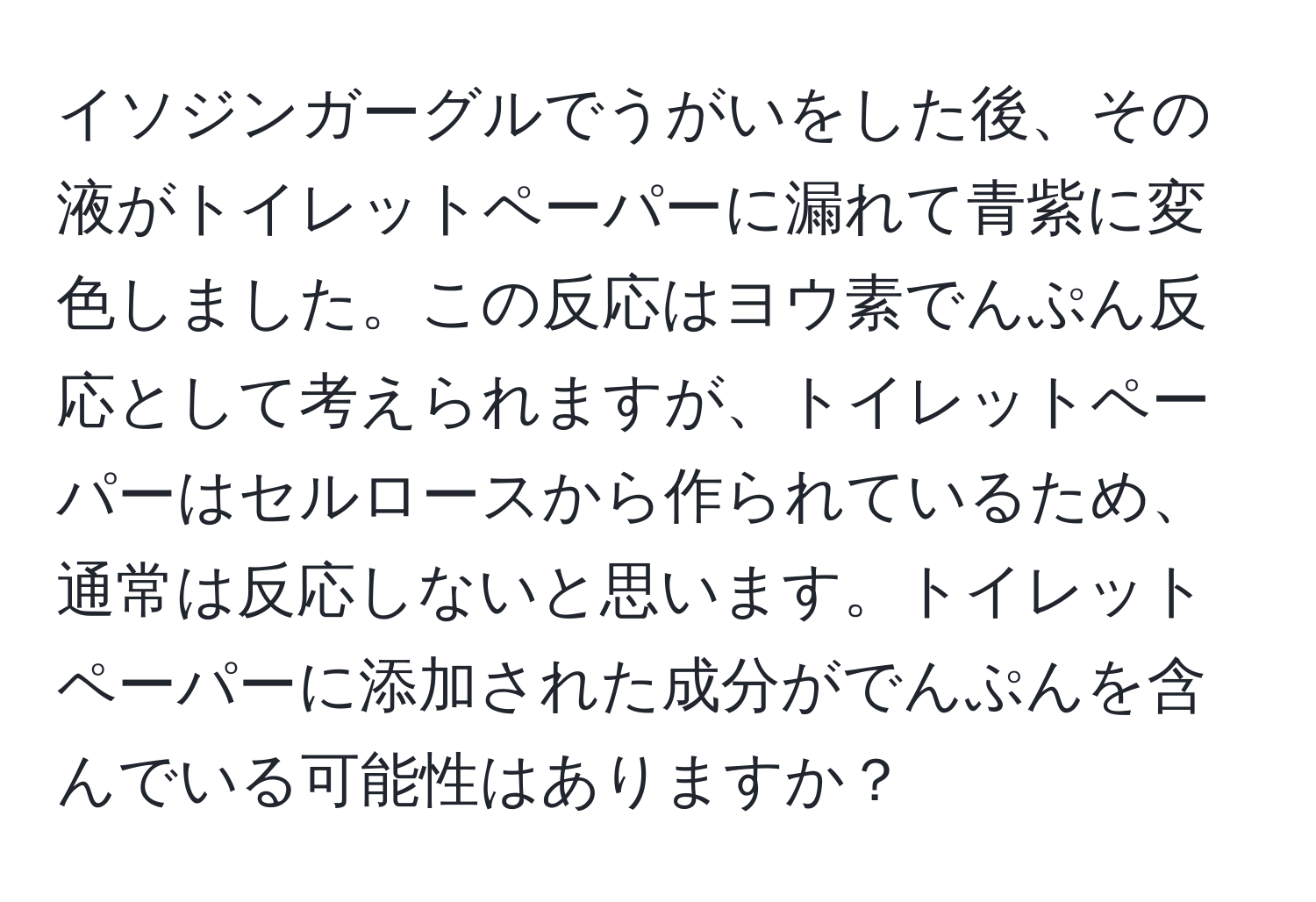 イソジンガーグルでうがいをした後、その液がトイレットペーパーに漏れて青紫に変色しました。この反応はヨウ素でんぷん反応として考えられますが、トイレットペーパーはセルロースから作られているため、通常は反応しないと思います。トイレットペーパーに添加された成分がでんぷんを含んでいる可能性はありますか？