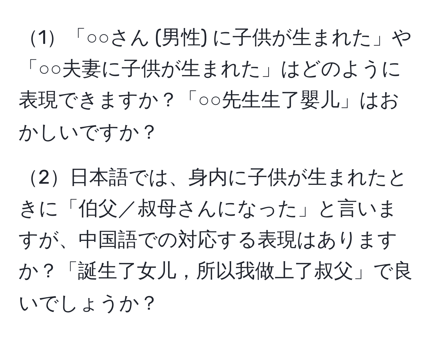 1「○○さん (男性) に子供が生まれた」や「○○夫妻に子供が生まれた」はどのように表現できますか？「○○先生生了嬰儿」はおかしいですか？

2日本語では、身内に子供が生まれたときに「伯父／叔母さんになった」と言いますが、中国語での対応する表現はありますか？「誕生了女儿，所以我做上了叔父」で良いでしょうか？