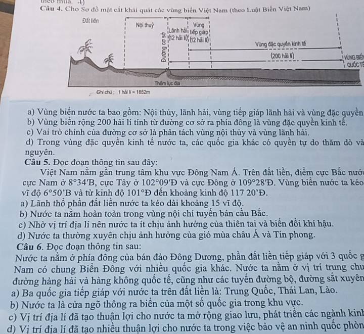 Cho Sơ đồ mặt cắt khái quát các vùng biển Việt Nam (theo Luật Biển Việt Nam)
T yùng biến
Quốc tế
a) Vùng biển nước ta bao gồm: Nội thủy, lãnh hải, vùng tiếp giáp lãnh hải và vùng đặc quyền
b) Vùng biển rộng 200 hải lí tính từ đường cơ sở ra phía đông là vùng đặc quyền kinh tế.
c) Vai trò chính của đường cơ sở là phân tách vùng nội thủy và vùng lãnh hải.
d) Trong vùng đặc quyền kinh tế nước ta, các quốc gia khác có quyền tự do thăm dò và
nguyên.
Câu 5. Đọc đoạn thông tin sau đây:
Việt Nam nằm gần trung tâm khu vực Đông Nam Á. Trên đất liền, điểm cực Bắc nước
ực Nam ở 8°34'B , cực Tây ở 102°09'D và cực Đông ở 109°28'D.  Vùng biên nước ta kéo
vĩ độ 6°50^,B và từ kinh độ 101°D đến khoảng kinh độ 11720^,D.
a) Lãnh thổ phần đất liền nước ta kéo dài khoảng 15 vĩ độ.
b) Nước ta nằm hoàn toàn trong vùng nội chí tuyến bán cầu Bắc.
c) Nhờ vị trí địa lí nên nước ta ít chịu ảnh hưởng của thiên tai và biến đồi khí hậu.
d) Nước ta thường xuyên chịu ảnh hưởng của gió mùa châu Á và Tín phong.
Câu 6. Đọc đoạn thông tin sau:
Nước ta nằm ở phía đông của bán đảo Đông Dương, phần đất liền tiếp giáp với 3 quốc g
Nam có chung Biển Đông với nhiều quốc gia khác. Nước ta nằm ở vị trí trung chu
đường hàng hải và hàng không quốc tế, cũng như các tuyển đường bộ, đường sắt xuyên
a) Ba quốc gia tiếp giáp với nước ta trên đất liền là: Trung Quốc, Thái Lan, Lào.
b) Nước ta là cửa ngõ thông ra biển của một số quốc gia trong khu vực.
c) Vị trí địa lí đã tạo thuận lợi cho nước ta mở rộng giao lưu, phát triền các ngành kinh
d) Vị trí địa lí đã tạo nhiều thuận lợi cho nước ta trong việc bảo vệ an ninh quốc phòn