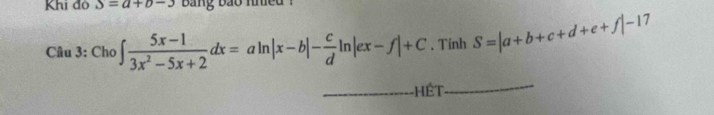 Khi đỏ S=a+b-3 bang bao nnied ?
Câu 3: Cho ∈t  (5x-1)/3x^2-5x+2 dx=aln |x-b|- c/d ln |ex-f|+C. Tinh S=|a+b+c+d+e+f|-17
_Hết
_