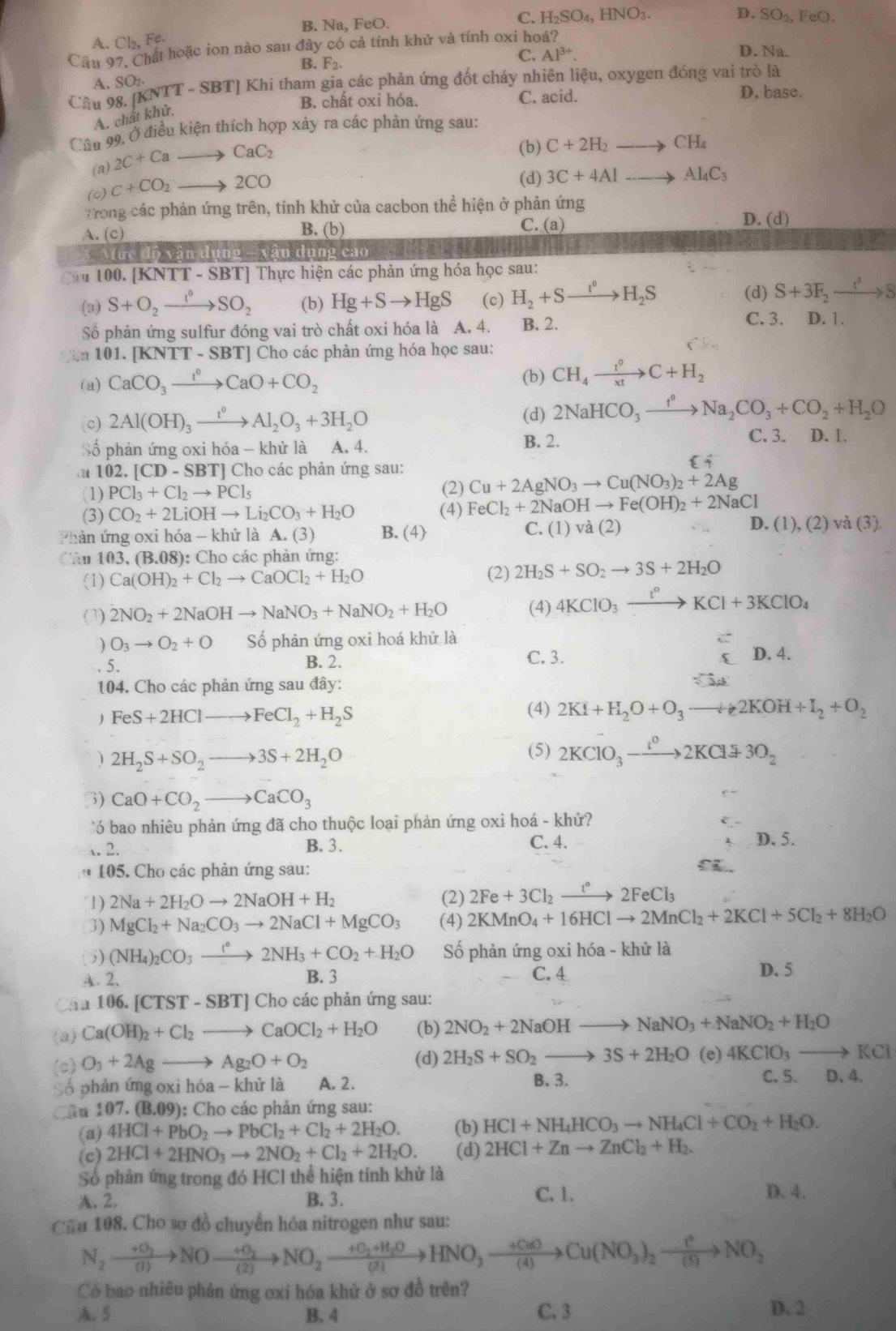 C. H_2SO_4,HNO_3.
B. Na, FeO. D. SO_2,FeO.
A. Cl_2,Fe. D. Na.
Cầu 97. Chất hoặc ion nào sau đây CO cả tính khử và tính oxi hoá?
B. F_2. C. Al^(3+).
A. SO_2
Câu 9 8.[KNTT-SBT] Khi tham gia các phản ứng đốt cháy nhiên liệu, oxygen đồng vai trò là
B. chất oxi hóa. C. acid. D. base.
A. chất khử,
Cân 99, Ở điều kiện thích hợp xảy ra các phản ứng sau:
(a) _2C+Cato CaC_2
(b) C+2H_2to CH_4
(0) C+CO_2to 2CO
(d) 3C+4Alto Al_4C_3
Trong các phản ứng trên, tính khử của cacbon thể hiện ở phản ứng
A. (c) B. (b) C. (a) D. (d)
Mực độ vận dụng - vân dụng cao
u 100. [KNTT - SBT] Thực hiện các phản ứng hóa học sau:
(d)
(a) S+O_2xrightarrow I°SO_2 (b) Hg+Sto HgS (c) H_2+Sto H_2S S+3F_2xrightarrow I^0S
Số phản ứng sulfur đóng vai trò chất oxi hóa là A. 4. B. 2.
C. 3. D. 1.
Căa 101. [KNTT - SBT] Cho các phản ứng hóa học sau:
(a) CaCO_3xrightarrow t^0CaO+CO_2 (b) CH_4xrightarrow t^0C+H_2
(c) 2Al(OH)_3xrightarrow t^0Al_2O_3+3H_2O (d) 2NaHCO_3xrightarrow t^0Na_2CO_3+CO_2+H_2O
Số phản ứng oxi hóa - khử là A. 4. B. 2.
C. 3. D. 1.
102.[CD-SBT] Cho các phản ứng sau:
i
(1) PCl_3+Cl_2to PCl_5 (2) Cu+2AgNO_3to Cu(NO_3)_2+2Ag
(3) CO_2+2LiOHto Li_2CO_3+H_2O (4) FeCl_2+2NaOHto Fe(OH)_2+2NaCl
Phản ứng oxi hóa - khử là A.(3) B. (4) C. (1) và (2) D. (1), (2) và (3)
Câu 103,(B.08) : Cho các phản ứng:
(1) Ca(OH)_2+Cl_2to CaOCl_2+H_2O (2) 2H_2S+SO_2to 3S+2H_2O
(3) 2NO_2+2NaOHto NaNO_3+NaNO_2+H_2O (4) 4KClO_3xrightarrow I°KCl+3KClO_4
) O_3to O_2+O Số phản ứng oxi hoá khử là D. 4.
5. B. 2. C. 3.
104. Cho các phản ứng sau đây:
 FeS+2HClto FeCl_2+H_2S
(4) 2KI+H_2O+O_3to 2KOH+I_2+O_2
1 2H_2S+SO_2to 3S+2H_2O
(5) 2KClO_3to 2KCldownarrow 3O_2
3) CaO+CO_2to CaCO_3
bao nhiêu phản ứng đã cho thuộc loại phản ứng oxi hoá - khử?
. 2. B. 3. C. 4. D. 5.
* 105. Cho các phản ứng sau: 5 .
1) 2Na+2H_2Oto 2NaOH+H_2 (2) 2Fe+3Cl_2xrightarrow t°2FeCl_3
3) MgCl_2+Na_2CO_3to 2NaCl+MgCO_3 (4) 2KMnO_4+16HClto 2MnCl_2+2KCl+5Cl_2+8H_2O
(5) (NH_4)_2CO_3xrightarrow t°2NH_3+CO_2+H_2O Số phản ứng oxi hóa - khử là
A. 2. B. 3 C. 4
D. 5
Cáa 106.[CTST-SBT]C Cho các phản ứng sau:
(a) Ca(OH)_2+Cl_2to CaOCl_2+H_2O (b) 2NO_2+2NaOH to NaNO_3+NaNO_2+H_2O
(c) O_3+2Agto Ag_2O+O_2
(d) 2H_2S+SO_2to 3S+2H_2O (e) 4KClO_3to KCl
Số phản ứng oxi hóa - khử là A. 2. B. 3.
C. 5. D. 4.
Câu 107.(B.09) ): Cho các phản ứng sau:
(a) 4HCl+PbO_2to PbCl_2+Cl_2+2H_2O. (b) HCl+NH_4HCO_3to NH_4Cl+CO_2+H_2O.
(c) 2HCl+2HNO_3to 2NO_2+Cl_2+2H_2O. (d) 2HCl+Znto ZnCl_2+H_2.
Số phản ứng trong đó HCl thể hiện tính khử là
A. 2. B. 3.
C. 1. D. 4.
Cầu 108. Cho sơ đồ chuyển hóa nitrogen như sau:
N_2xrightarrow +O_2NOxrightarrow +O_2NO_2xrightarrow +O_2+H_2OHNO_3xrightarrow +O_2OCu(NO_3)_2xrightarrow t^+NO_2
Có bao nhiêu phản ứng oxi hóa khử ở sơ đồ trên?
A. 5 B. 4 C. 3 D. 2