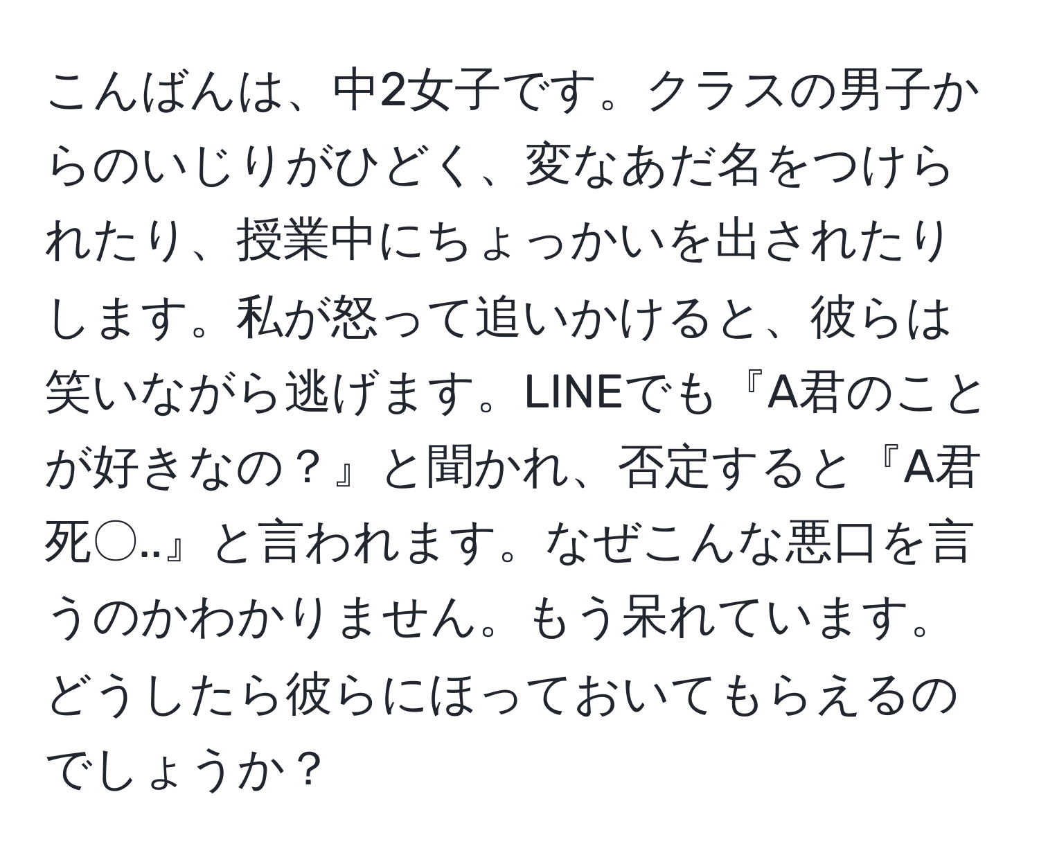 こんばんは、中2女子です。クラスの男子からのいじりがひどく、変なあだ名をつけられたり、授業中にちょっかいを出されたりします。私が怒って追いかけると、彼らは笑いながら逃げます。LINEでも『A君のことが好きなの？』と聞かれ、否定すると『A君死〇..』と言われます。なぜこんな悪口を言うのかわかりません。もう呆れています。どうしたら彼らにほっておいてもらえるのでしょうか？