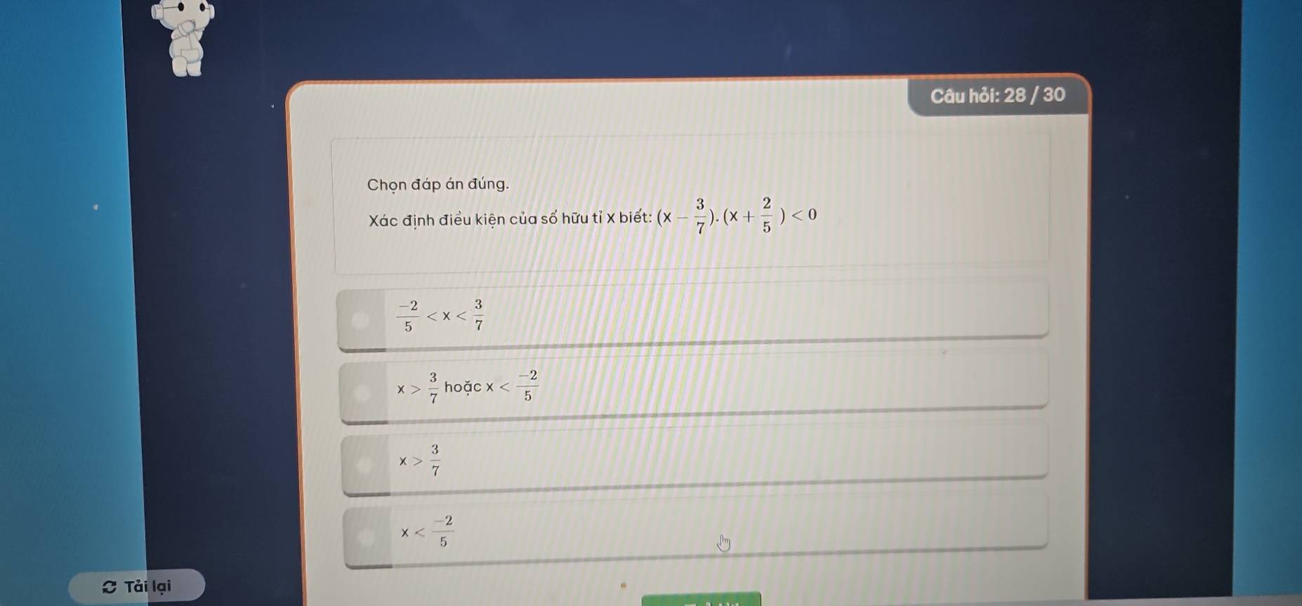 Câu hỏi: 28 / 30
Chọn đáp án đúng.
Xác định điều kiện của số hữu tỉ X biết: (x- 3/7 ).(x+ 2/5 )<0</tex>
 (-2)/5 
x> 3/7  hoặc x
x> 3/7 
x
C Tải lại
