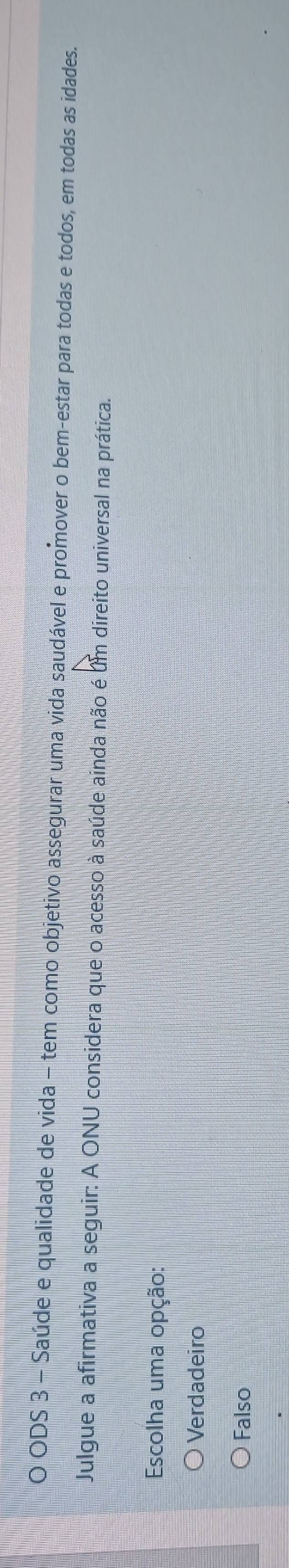 ODS 3 - Saúde e qualidade de vida - tem como objetivo assegurar uma vida saudável e promover o bem-estar para todas e todos, em todas as idades.
Julgue a afirmativa a seguir: A ONU considera que o acesso à saúde ainda não é um direito universal na prática.
Escolha uma opção:
Verdadeiro
Falso