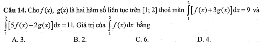 Cho f(x), g(x) là hai hàm số liên tục trên [1;2] thoả mãn ∈tlimits _1^2[f(x)+3g(x)]dx=9va
∈tlimits _1^2[5f(x)-2g(x)]dx=11. Giá trị của ∈tlimits _1^2f(x)dx bằng
A. 3. B. 2. C. 6. D. 4.