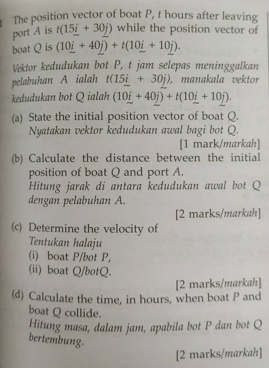 The position vector of boat P, t hours after leaving 
port A is t(15i+30j) while the position vector of 
boat Q is (10i+40j)+t(10i+10j). 
Vektor kedudukan bot P, t jam selepas meninggalkan 
pelabuhan A ialah t(15i+30j) , manakala vektor 
kedudukan bot Q ialah (10i+40j)+t(10i+10j). 
(a) State the initial position vector of boat Q. 
Nyatakan vektor kedudukan awal bagi bot Q. 
[1 mark/markah] 
(b) Calculate the distance between the initial 
position of boat Q and port A. 
Hitung jarak di antara kedudukan awal bot Q
dengan pelabuhan A. 
[2 marks/markah] 
(c) Determine the velocity of 
Tentukan halaju 
(i) boat P /bot P, 
(ii) boat Q /botQ. 
[2 marks/markah] 
(d) Calculate the time, in hours, when boat P and 
boat Q collide. 
Hitung masa, dalam jam, apabila bot P dan bot Q
bertembung. 
[2 marks/markah]