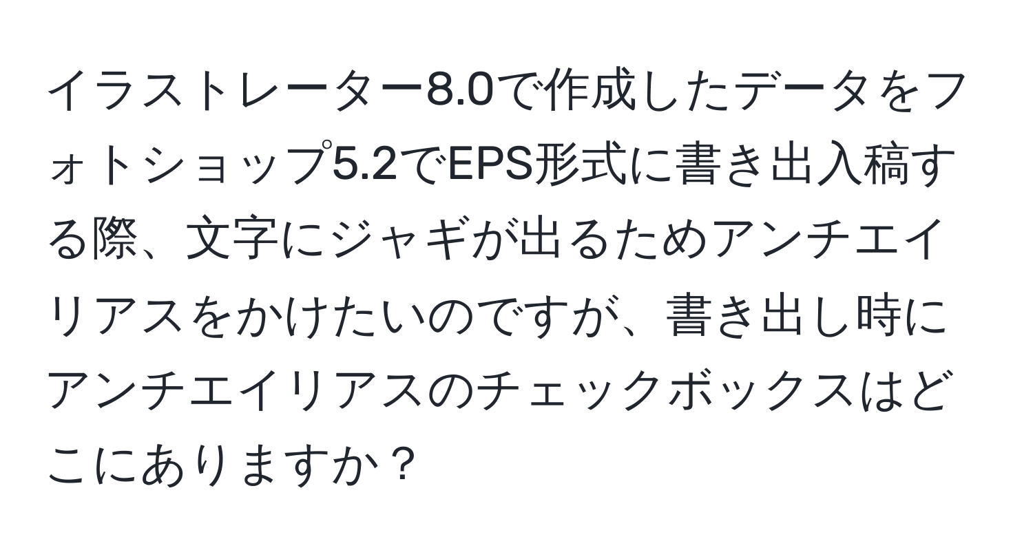 イラストレーター8.0で作成したデータをフォトショップ5.2でEPS形式に書き出入稿する際、文字にジャギが出るためアンチエイリアスをかけたいのですが、書き出し時にアンチエイリアスのチェックボックスはどこにありますか？