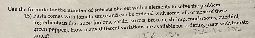 Use the formula for the number of subsets of a set with n elements to solve the problem. 
15) Pasta comes with tomato sauce and can be ordered with some, all, or none of these 
ingredients in the sauce: onions, garlic, carrots, broccoli, shrimp, mushrooms, zucchini, 
green pepper. How many different variations are available for ordering pasta with tomato 
sauce?