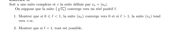 Soit u une suite complexe et v la suite définie par v_n=|u_n|. 
On suppose que la suite (sqrt[n](v_n)) converge vers un réel positif l. 
1. Montrer que si 0≤slant ell <1</tex> , la suite (u_n) converge vers 0 et si ell >1 , la suite (v_n) tend 
vers +∞. 
2. Montrer que si ell =1 , tout est possible.