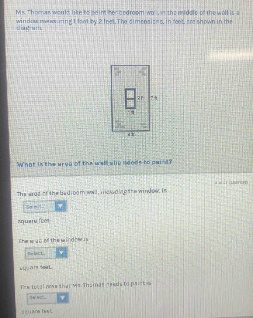 Ms. Thomas would like to paint her bedroom wall. In the middle of the wall is a 
window measuring1 foot by 2 feet. The dimensions, in feet, are shown in the 
diagram. 
What is the area of the wall she needs to paint? 
8 of 24 QUESTICNS 
The area of the bedroom wall, including the window, is 
Select.
square feet. 
The area of the window is 
Select..
square feet. 
The total area that Ms. Thomas needs to paint is 
Select .
square feet.