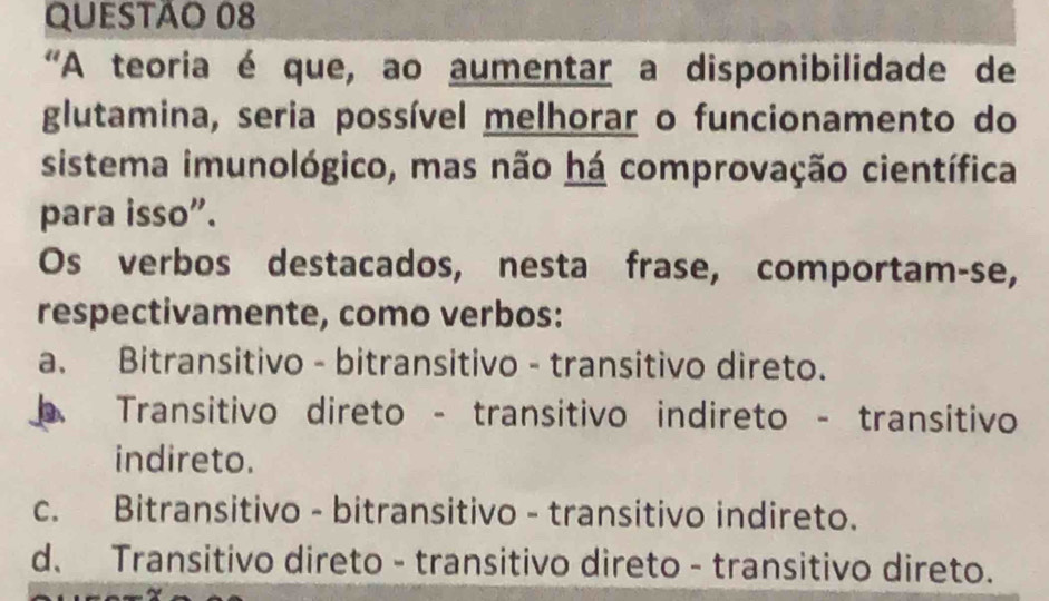 "A teoria é que, ao aumentar a disponibilidade de
glutamina, seria possível melhorar o funcionamento do
sistema imunológico, mas não há comprovação científica
para isso".
Os verbos destacados, nesta frase, comportam-se,
respectivamente, como verbos:
a. Bitransitivo - bitransitivo - transitivo direto.
Transitivo direto - transitivo indireto - transitivo
indireto.
c. Bitransitivo - bitransitivo - transitivo indireto.
d、 Transitivo direto - transitivo direto - transitivo direto.