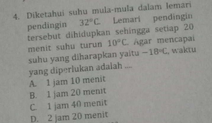 Diketahui suhu mula-mula dalam lemari
pendingin 32°C Lemari pendingin
tersebut dihidupkan sehingga setiap 20
menit suhu turun 10^oC. Ágar mencapai
suhu yang diharapkan yaitu -18°C , waktu
yang diperlukan adalah ....
A. 1 jam 10 menit
B. 1 jam 20 menit
C. 1 jam 40 menit
D. 2 jam 20 menit